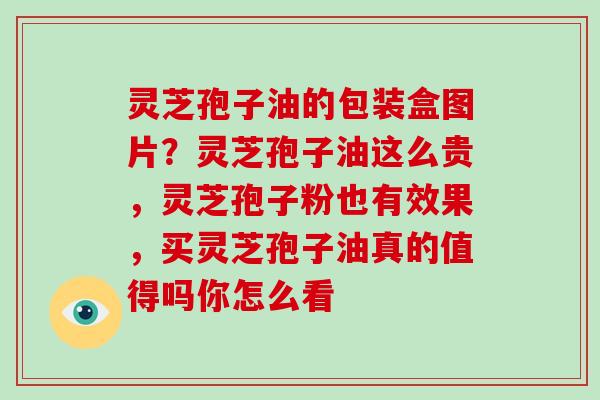 灵芝孢子油的包装盒图片？灵芝孢子油这么贵，灵芝孢子粉也有效果，买灵芝孢子油真的值得吗你怎么看
