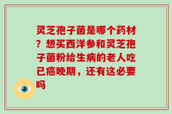 灵芝孢子菌是哪个药材？想买西洋参和灵芝孢子菌粉给生病的老人吃已癌晚期，还有这必要吗