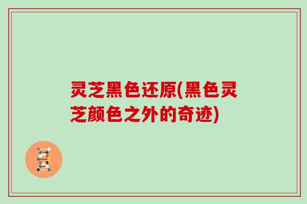 灵芝黑色还原(黑色灵芝颜色之外的奇迹)