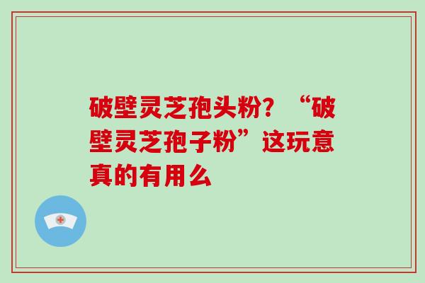 破壁灵芝孢头粉？“破壁灵芝孢子粉”这玩意真的有用么
