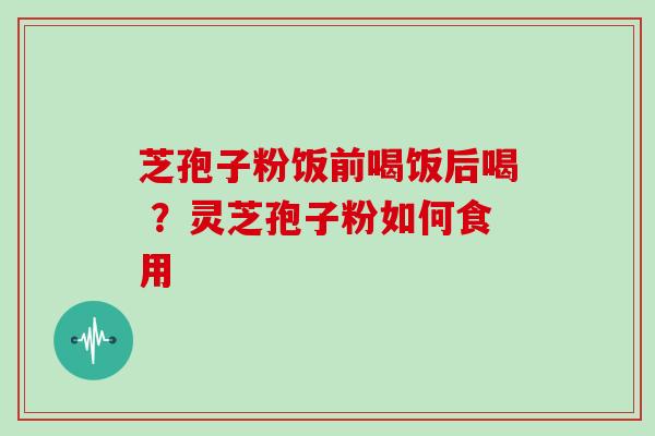 芝孢子粉饭前喝饭后喝 ？灵芝孢子粉如何食用