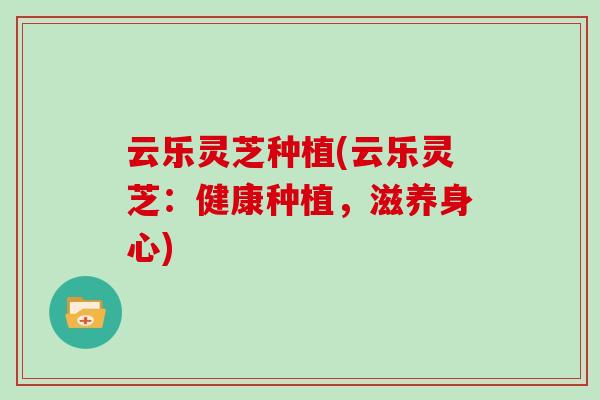 云乐灵芝种植(云乐灵芝：健康种植，滋养身心)