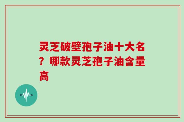 灵芝破壁孢子油十大名？哪款灵芝孢子油含量高