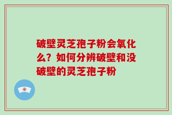 破壁灵芝孢子粉会氧化么？如何分辨破壁和没破壁的灵芝孢子粉