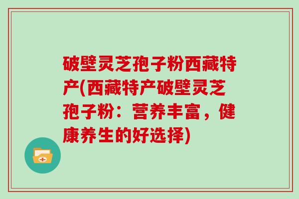 破壁灵芝孢子粉西藏特产(西藏特产破壁灵芝孢子粉：营养丰富，健康养生的好选择)