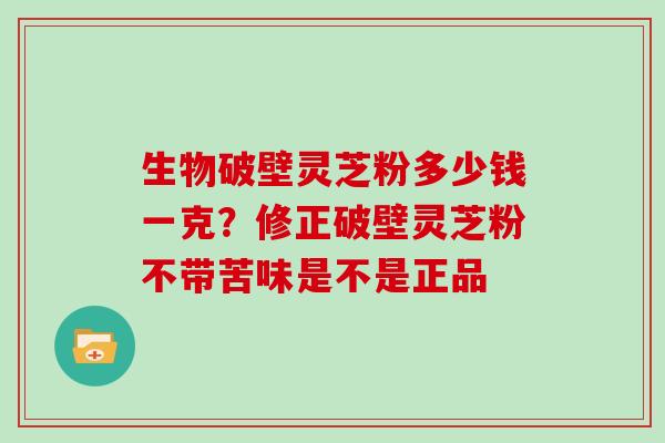 生物破壁灵芝粉多少钱一克？修正破壁灵芝粉不带苦味是不是正品