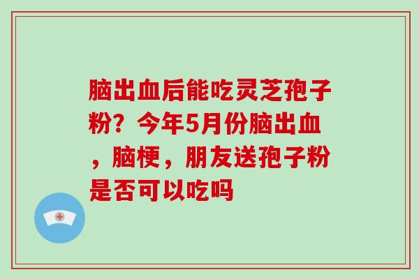 脑出血后能吃灵芝孢子粉？今年5月份脑出血，脑梗，朋友送孢子粉是否可以吃吗