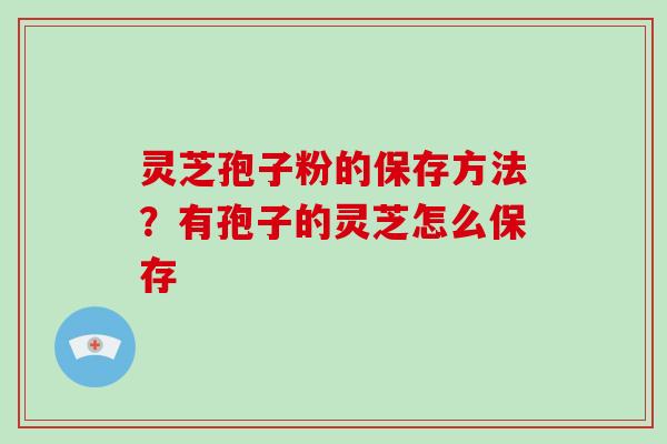 灵芝孢子粉的保存方法？有孢子的灵芝怎么保存