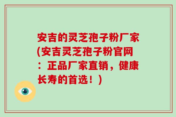 安吉的灵芝孢子粉厂家(安吉灵芝孢子粉官网：正品厂家直销，健康长寿的首选！)