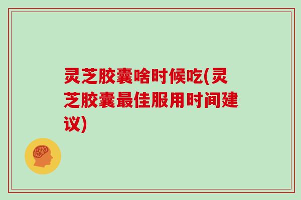 灵芝胶囊啥时候吃(灵芝胶囊最佳服用时间建议)