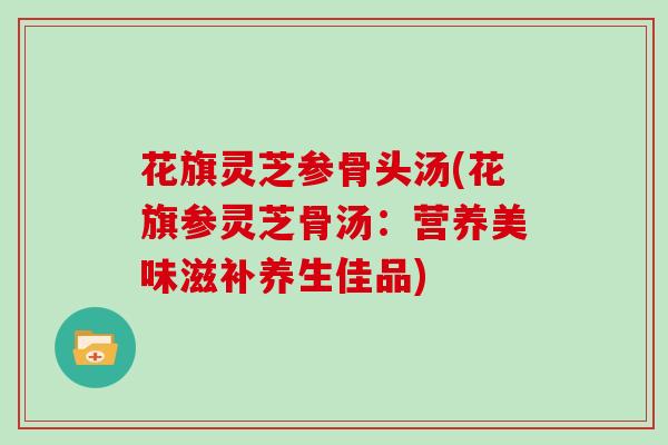 花旗灵芝参骨头汤(花旗参灵芝骨汤：营养美味滋补养生佳品)