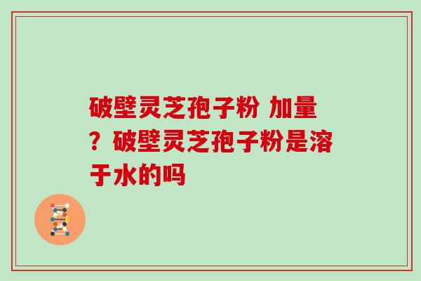 破壁灵芝孢子粉 加量？破壁灵芝孢子粉是溶于水的吗