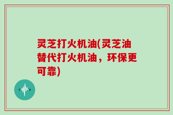 灵芝打火机油(灵芝油替代打火机油，环保更可靠)