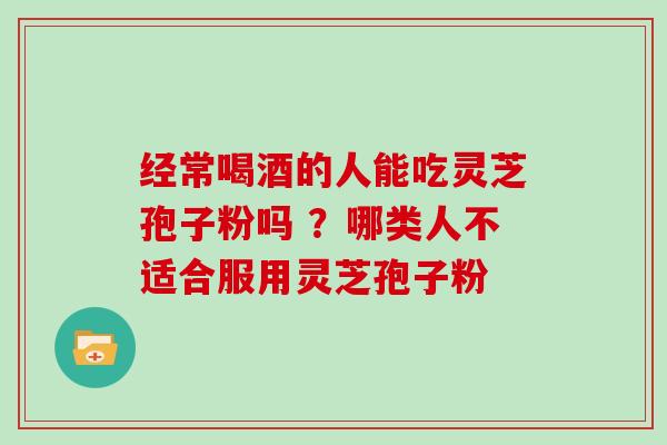 经常喝酒的人能吃灵芝孢子粉吗 ？哪类人不适合服用灵芝孢子粉