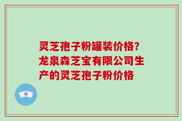 灵芝孢子粉罐装价格？龙泉森芝宝有限公司生产的灵芝孢子粉价格