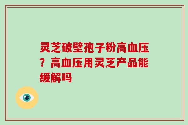 灵芝破壁孢子粉高血压?高血压用灵芝产品能缓解吗-第1张图片-灵芝大师 灵芝破壁孢子粉高血压?高血压用灵芝产品能缓解吗-第1张图片-灵芝大师