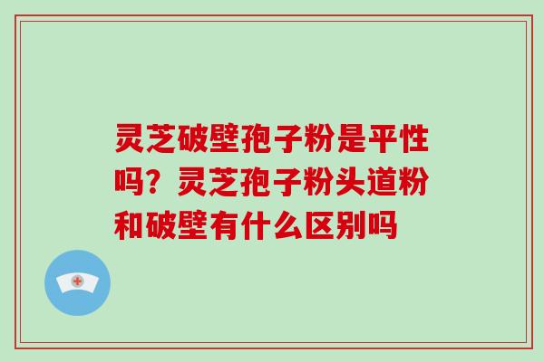 灵芝破壁孢子粉是平性吗？灵芝孢子粉头道粉和破壁有什么区别吗