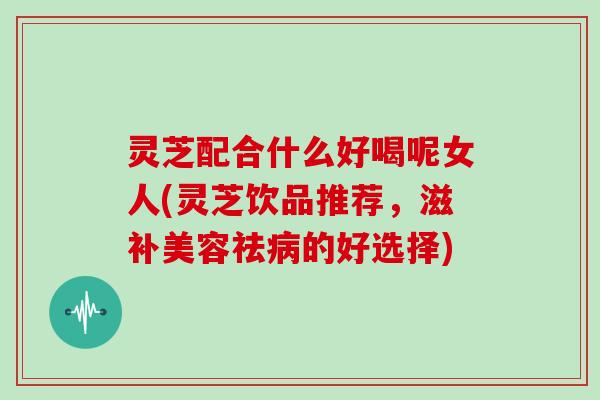 灵芝配合什么好喝呢女人(灵芝饮品推荐，滋补美容祛病的好选择)