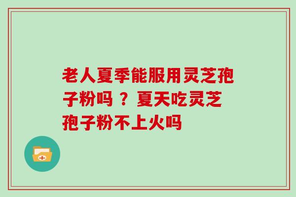 老人夏季能服用灵芝孢子粉吗 ？夏天吃灵芝孢子粉不上火吗