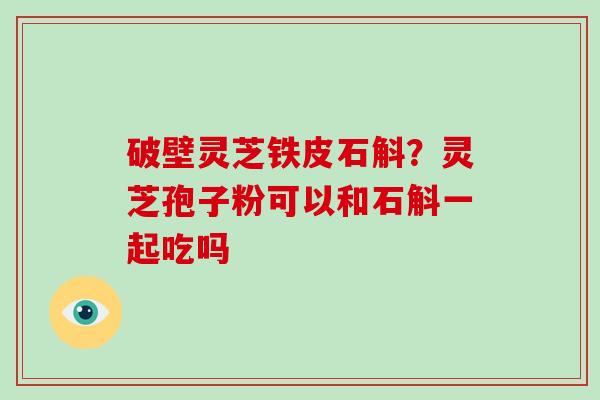 破壁灵芝铁皮石斛？灵芝孢子粉可以和石斛一起吃吗