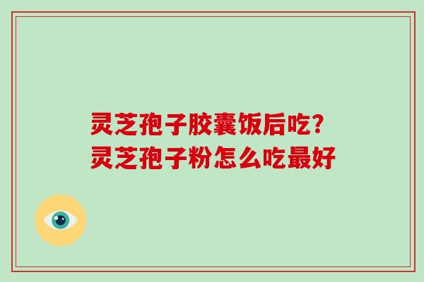 灵芝孢子胶囊饭后吃？灵芝孢子粉怎么吃最好