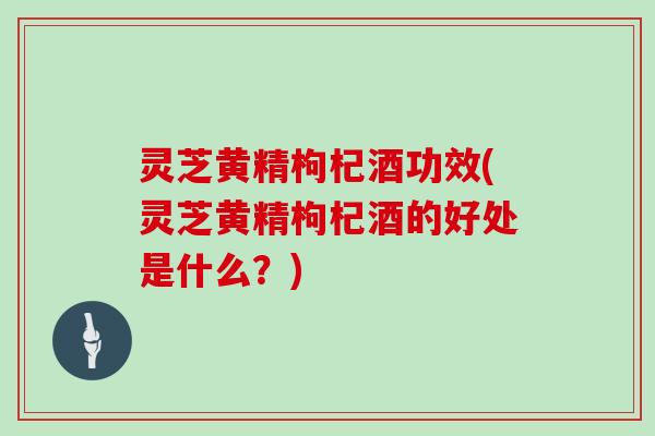 灵芝黄精枸杞酒功效(灵芝黄精枸杞酒的好处是什么？)
