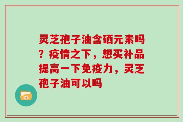 灵芝孢子油含硒元素吗？疫情之下，想买补品提高一下免疫力，灵芝孢子油可以吗