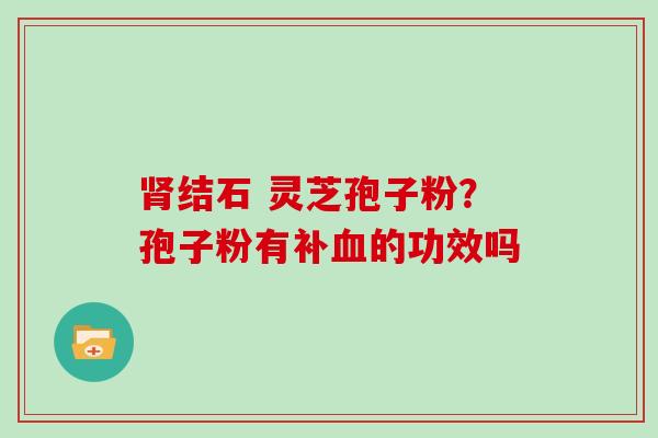 肾结石 灵芝孢子粉?孢子粉有补血的功效吗-第1张图片-灵芝大师 肾结石 灵芝孢子粉?孢子粉有补血的功效吗-第1张图片-灵芝大师