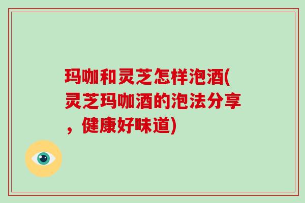 玛咖和灵芝怎样泡酒(灵芝玛咖酒的泡法分享，健康好味道)