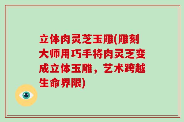 立体肉灵芝玉雕(雕刻大师用巧手将肉灵芝变成立体玉雕，艺术跨越生命界限)