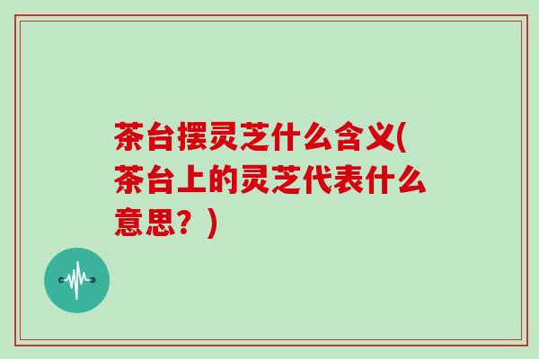 茶台摆灵芝什么含义(茶台上的灵芝代表什么意思？)