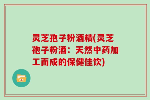 灵芝孢子粉酒精(灵芝孢子粉酒：天然中药加工而成的保健佳饮)