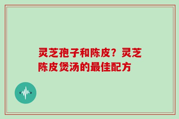 灵芝孢子和陈皮？灵芝陈皮煲汤的最佳配方