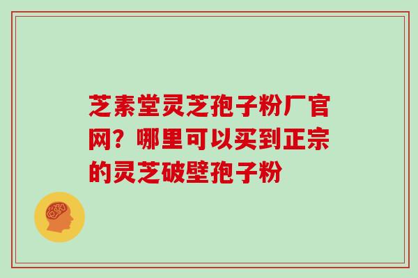 芝素堂灵芝孢子粉厂官网？哪里可以买到正宗的灵芝破壁孢子粉