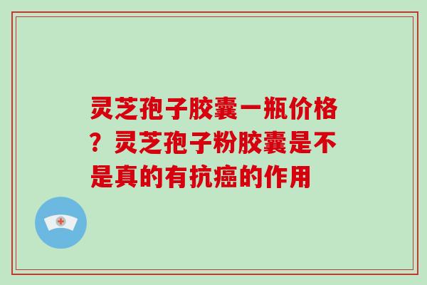 灵芝孢子胶囊一瓶价格？灵芝孢子粉胶囊是不是真的有抗癌的作用