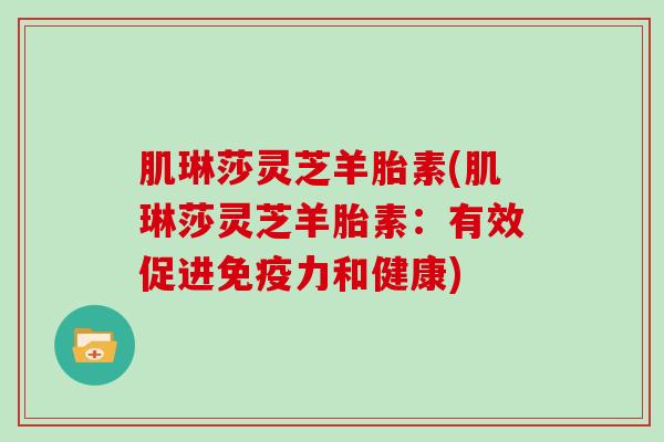 肌琳莎灵芝羊胎素(肌琳莎灵芝羊胎素:有效促进免疫力和健康)-第1张图片-灵芝大师 肌琳莎灵芝羊胎素(肌琳莎灵芝羊胎素:有效促进免疫力和健康)-第1张图片-灵芝大师