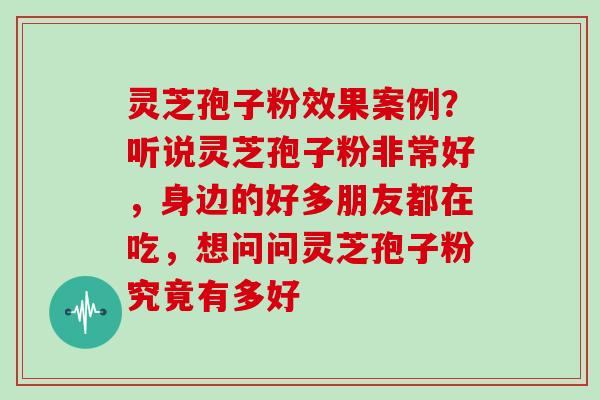 灵芝孢子粉效果案例？听说灵芝孢子粉非常好，身边的好多朋友都在吃，想问问灵芝孢子粉究竟有多好
