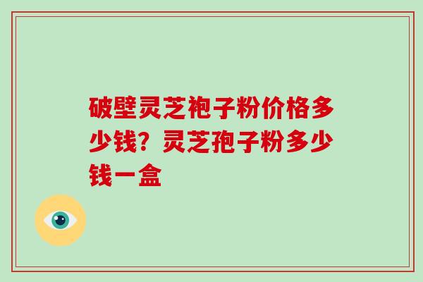 破壁灵芝袍子粉价格多少钱？灵芝孢子粉多少钱一盒
