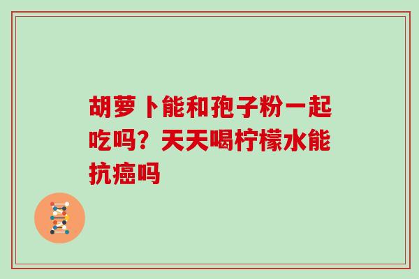 胡萝卜能和孢子粉一起吃吗？天天喝柠檬水能抗癌吗