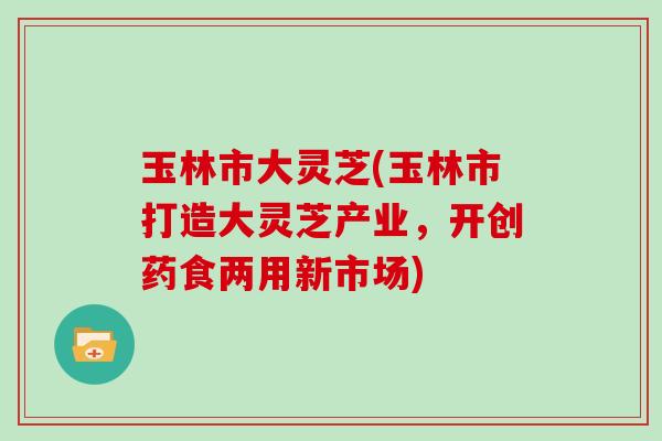 玉林市大灵芝(玉林市打造大灵芝产业，开创药食两用新市场)
