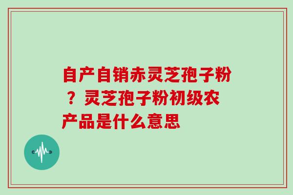 自产自销赤灵芝孢子粉 ？灵芝孢子粉初级农产品是什么意思