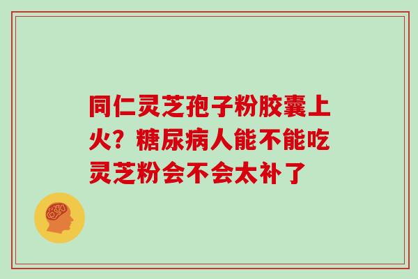 同仁灵芝孢子粉胶囊上火？糖尿病人能不能吃灵芝粉会不会太补了