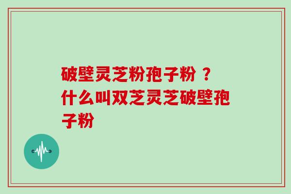 破壁灵芝粉孢子粉 ？什么叫双芝灵芝破壁孢子粉