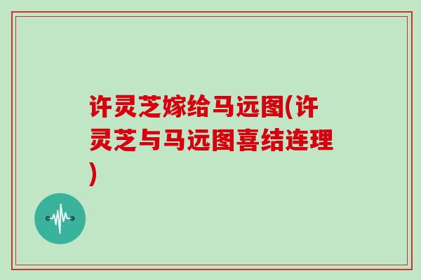 许灵芝嫁给马远图(许灵芝与马远图喜结连理)