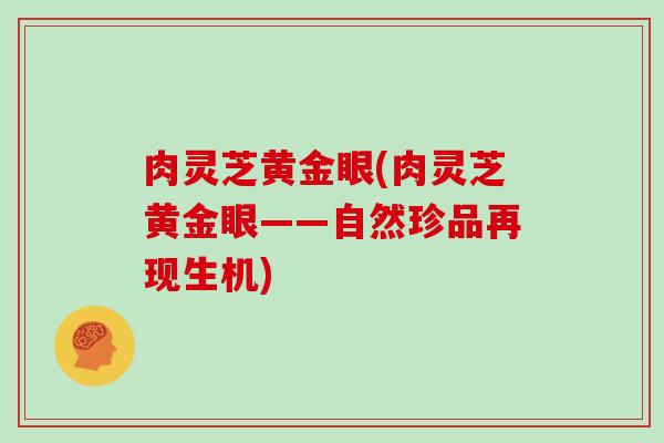 肉灵芝黄金眼(肉灵芝黄金眼——自然珍品再现生机)-第1张图片-灵芝大师 肉灵芝黄金眼(肉灵芝黄金眼——自然珍品再现生机)-第1张图片-灵芝大师