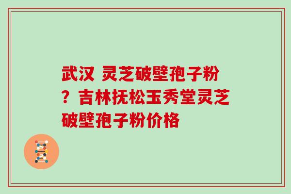 武汉 灵芝破壁孢子粉？吉林抚松玉秀堂灵芝破壁孢子粉价格