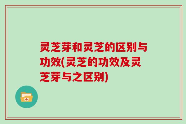 灵芝芽和灵芝的区别与功效(灵芝的功效及灵芝芽与之区别)
