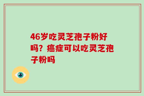 46岁吃灵芝孢子粉好吗？癌症可以吃灵芝孢子粉吗