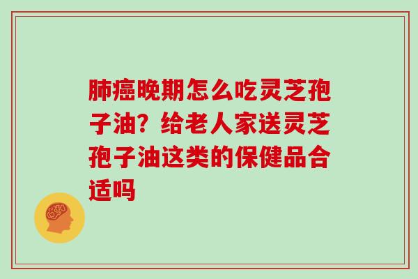 肺癌晚期怎么吃灵芝孢子油？给老人家送灵芝孢子油这类的保健品合适吗