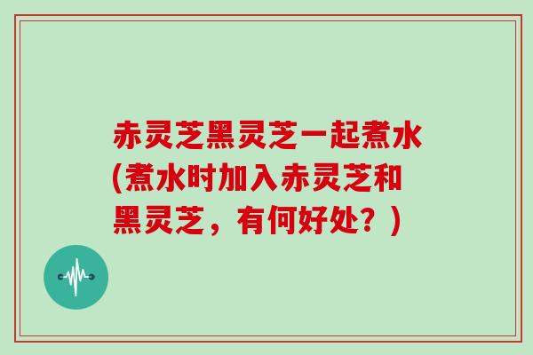 赤灵芝黑灵芝一起煮水(煮水时加入赤灵芝和黑灵芝，有何好处？)